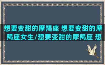 想要变甜的摩羯座 想要变甜的摩羯座女生/想要变甜的摩羯座 想要变甜的摩羯座女生-我的网站